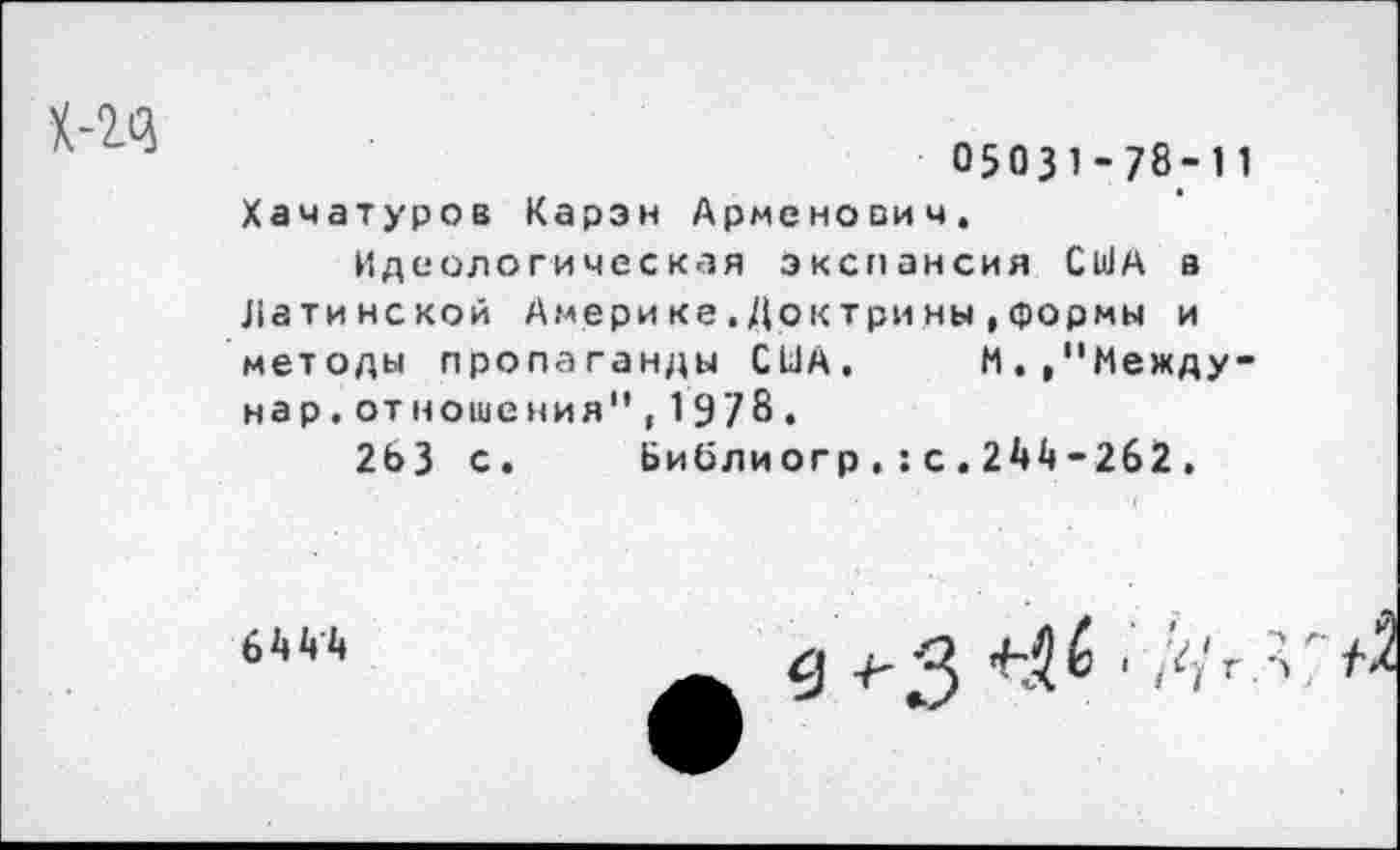 ﻿
05031-78-11
Хачатуров Карэн Арменович.
Идеологическая экспансия США а Латинской Америке.Доктрины»формы и методы пропаганды США. М.»"Между-нар.отношения",19/8.
2ЬЗ с. Ьиблиогр.:с.2А4-262.
64^4
в ^3